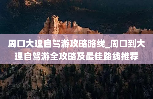 周口大理自驾游攻略路线_周口到大理自驾游全攻略及最佳路线推荐