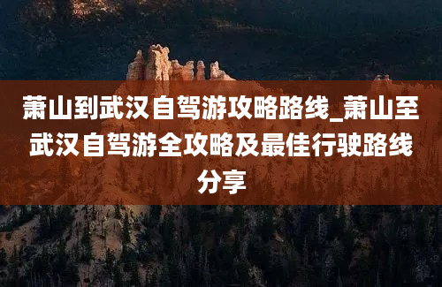 萧山到武汉自驾游攻略路线_萧山至武汉自驾游全攻略及最佳行驶路线分享