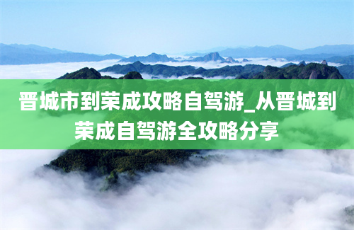 晋城市到荣成攻略自驾游_从晋城到荣成自驾游全攻略分享