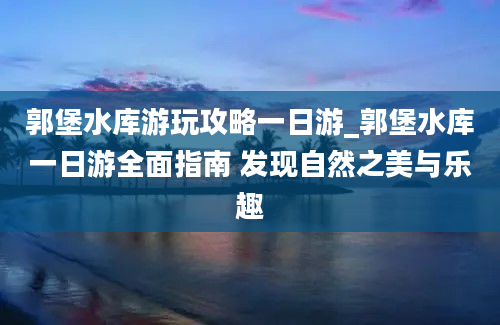 郭堡水库游玩攻略一日游_郭堡水库一日游全面指南 发现自然之美与乐趣