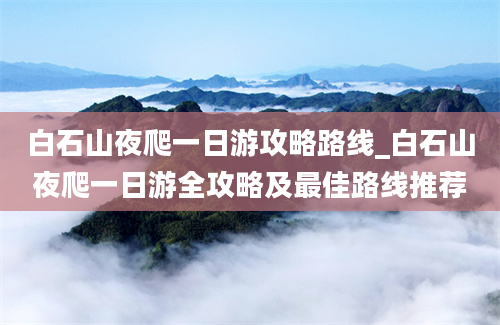 白石山夜爬一日游攻略路线_白石山夜爬一日游全攻略及最佳路线推荐