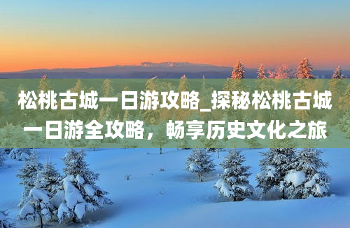 松桃古城一日游攻略_探秘松桃古城一日游全攻略，畅享历史文化之旅