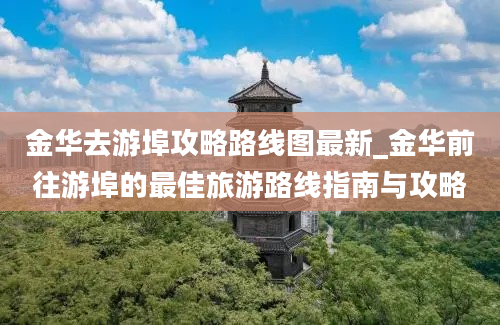 金华去游埠攻略路线图最新_金华前往游埠的最佳旅游路线指南与攻略