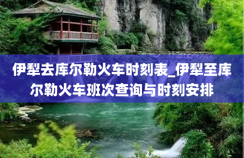 伊犁去库尔勒火车时刻表_伊犁至库尔勒火车班次查询与时刻安排