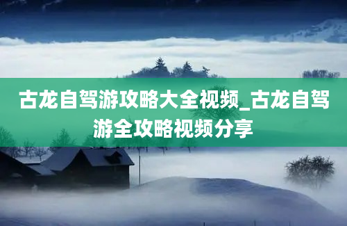 古龙自驾游攻略大全视频_古龙自驾游全攻略视频分享