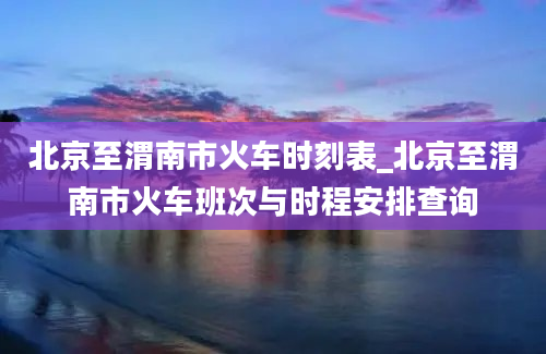 北京至渭南市火车时刻表_北京至渭南市火车班次与时程安排查询