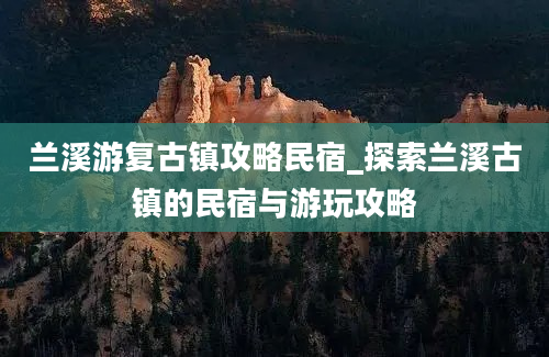 兰溪游复古镇攻略民宿_探索兰溪古镇的民宿与游玩攻略