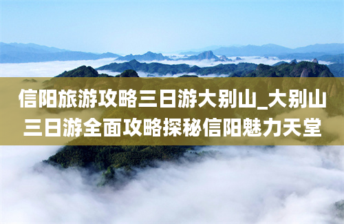 信阳旅游攻略三日游大别山_大别山三日游全面攻略探秘信阳魅力天堂