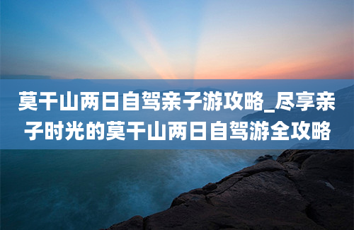 莫干山两日自驾亲子游攻略_尽享亲子时光的莫干山两日自驾游全攻略