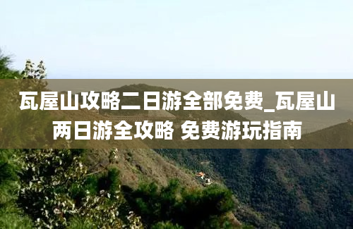 瓦屋山攻略二日游全部免费_瓦屋山两日游全攻略 免费游玩指南