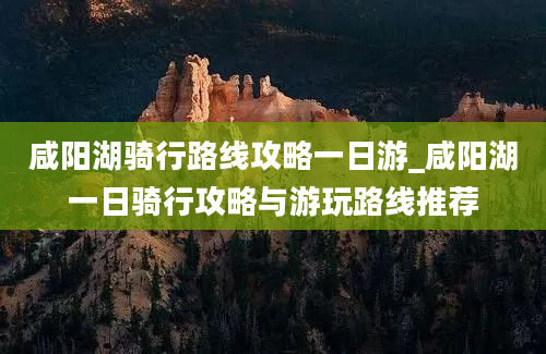 咸阳湖骑行路线攻略一日游_咸阳湖一日骑行攻略与游玩路线推荐