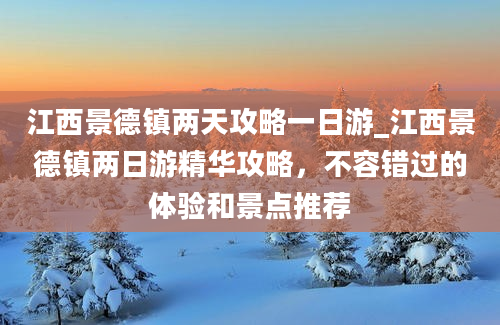 江西景德镇两天攻略一日游_江西景德镇两日游精华攻略，不容错过的体验和景点推荐