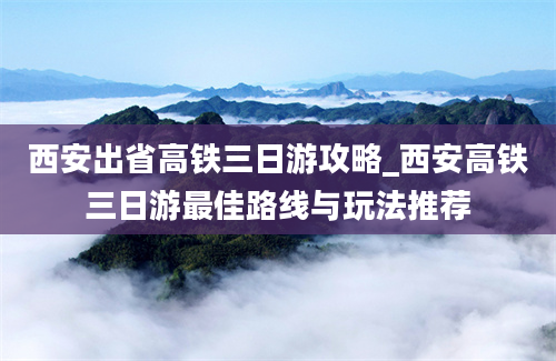 西安出省高铁三日游攻略_西安高铁三日游最佳路线与玩法推荐