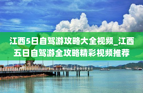 江西5日自驾游攻略大全视频_江西五日自驾游全攻略精彩视频推荐