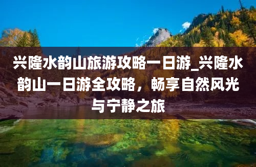 兴隆水韵山旅游攻略一日游_兴隆水韵山一日游全攻略，畅享自然风光与宁静之旅