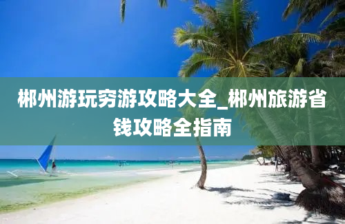 郴州游玩穷游攻略大全_郴州旅游省钱攻略全指南