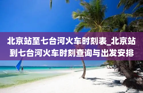 北京站至七台河火车时刻表_北京站到七台河火车时刻查询与出发安排