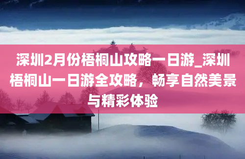 深圳2月份梧桐山攻略一日游_深圳梧桐山一日游全攻略，畅享自然美景与精彩体验