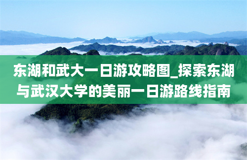 东湖和武大一日游攻略图_探索东湖与武汉大学的美丽一日游路线指南