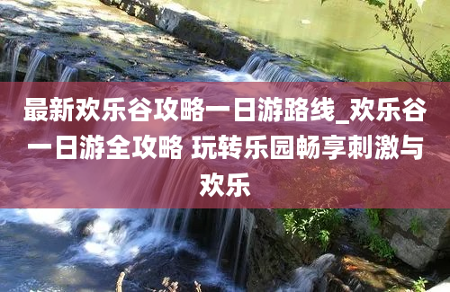 最新欢乐谷攻略一日游路线_欢乐谷一日游全攻略 玩转乐园畅享刺激与欢乐