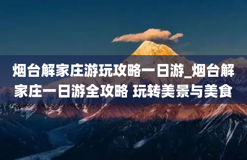 烟台解家庄游玩攻略一日游_烟台解家庄一日游全攻略 玩转美景与美食