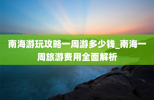 南海游玩攻略一周游多少钱_南海一周旅游费用全面解析