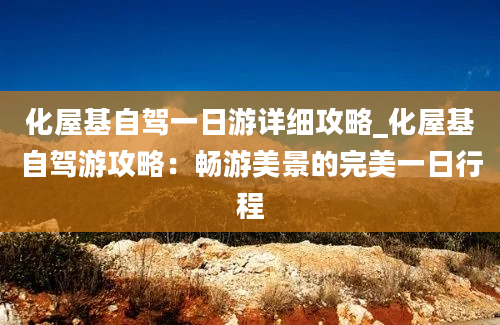 化屋基自驾一日游详细攻略_化屋基自驾游攻略：畅游美景的完美一日行程