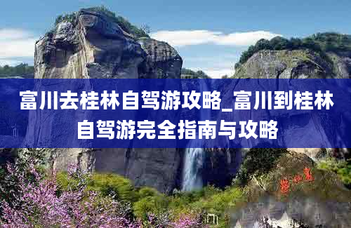 富川去桂林自驾游攻略_富川到桂林自驾游完全指南与攻略