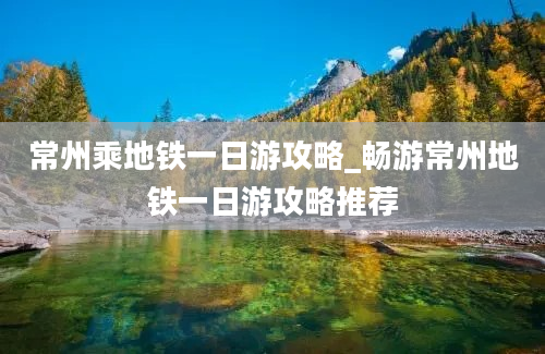 常州乘地铁一日游攻略_畅游常州地铁一日游攻略推荐