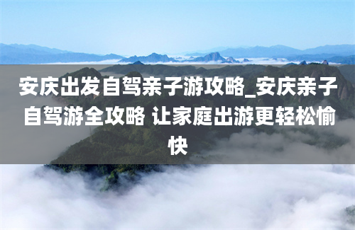 安庆出发自驾亲子游攻略_安庆亲子自驾游全攻略 让家庭出游更轻松愉快