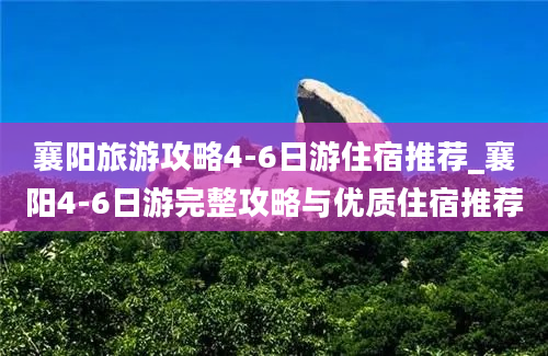 襄阳旅游攻略4-6日游住宿推荐_襄阳4-6日游完整攻略与优质住宿推荐