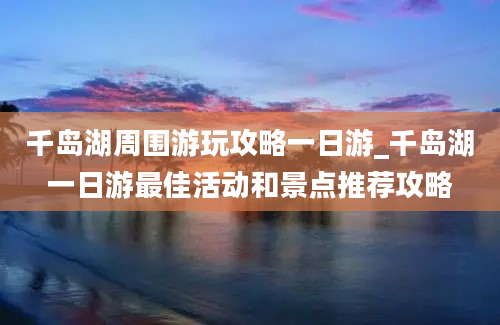 千岛湖周围游玩攻略一日游_千岛湖一日游最佳活动和景点推荐攻略