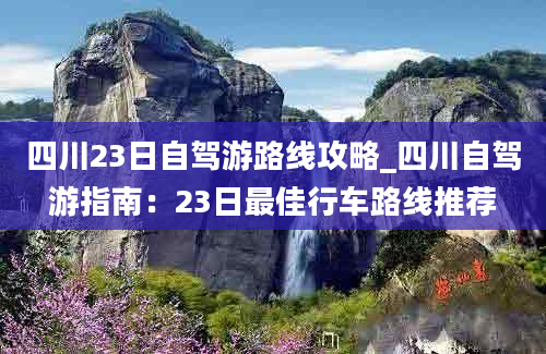 四川23日自驾游路线攻略_四川自驾游指南：23日最佳行车路线推荐