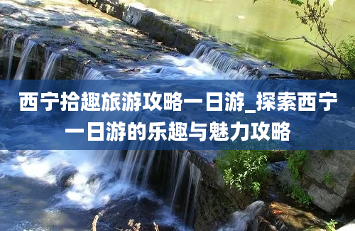 西宁拾趣旅游攻略一日游_探索西宁一日游的乐趣与魅力攻略