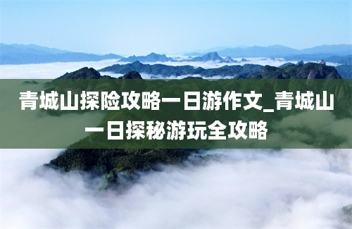 青城山探险攻略一日游作文_青城山一日探秘游玩全攻略