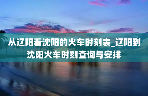 从辽阳看沈阳的火车时刻表_辽阳到沈阳火车时刻查询与安排