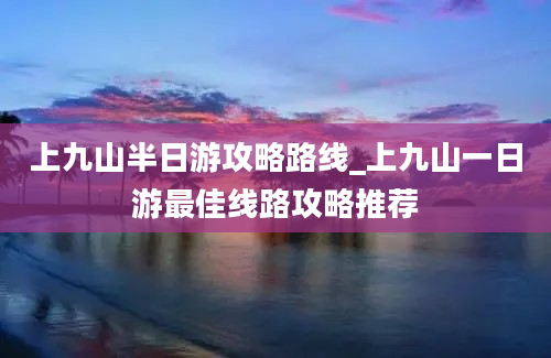 上九山半日游攻略路线_上九山一日游最佳线路攻略推荐