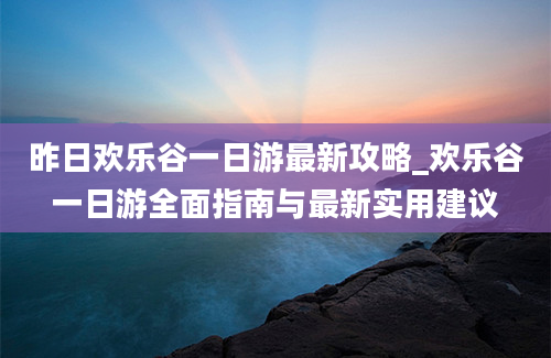 昨日欢乐谷一日游最新攻略_欢乐谷一日游全面指南与最新实用建议