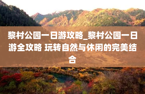 黎村公园一日游攻略_黎村公园一日游全攻略 玩转自然与休闲的完美结合