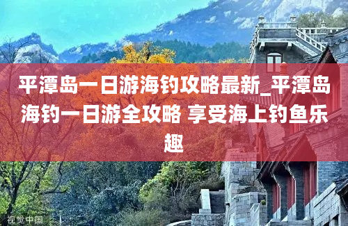 平潭岛一日游海钓攻略最新_平潭岛海钓一日游全攻略 享受海上钓鱼乐趣