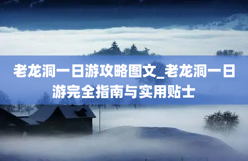 老龙洞一日游攻略图文_老龙洞一日游完全指南与实用贴士