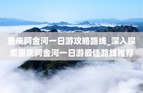 重庆阿金河一日游攻略路线_深入探索重庆阿金河一日游最佳路线推荐