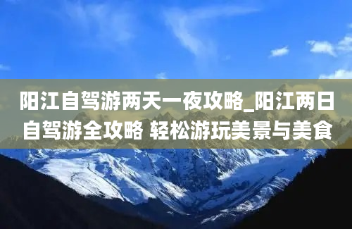 阳江自驾游两天一夜攻略_阳江两日自驾游全攻略 轻松游玩美景与美食