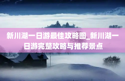 新川湖一日游最佳攻略图_新川湖一日游完整攻略与推荐景点