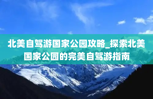 北美自驾游国家公园攻略_探索北美国家公园的完美自驾游指南