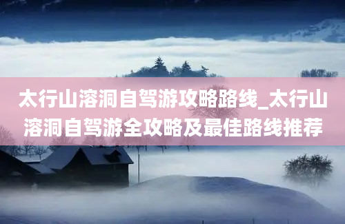 太行山溶洞自驾游攻略路线_太行山溶洞自驾游全攻略及最佳路线推荐