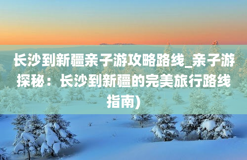 长沙到新疆亲子游攻略路线_亲子游探秘：长沙到新疆的完美旅行路线指南)