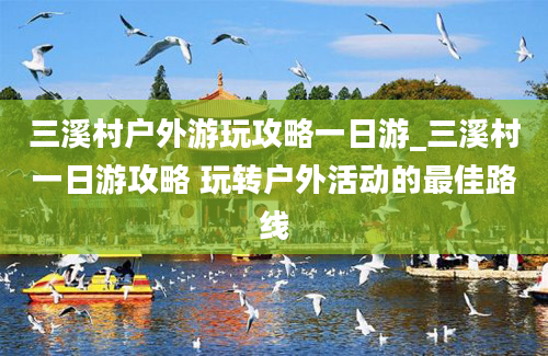 三溪村户外游玩攻略一日游_三溪村一日游攻略 玩转户外活动的最佳路线