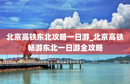 北京高铁东北攻略一日游_北京高铁畅游东北一日游全攻略