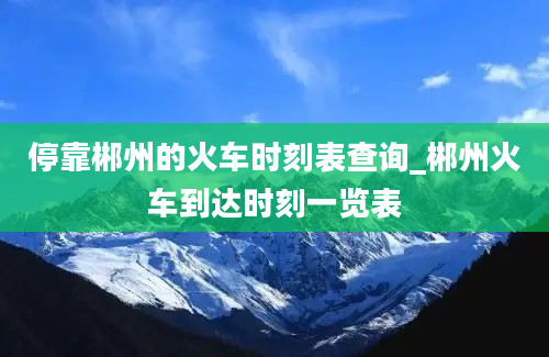 停靠郴州的火车时刻表查询_郴州火车到达时刻一览表